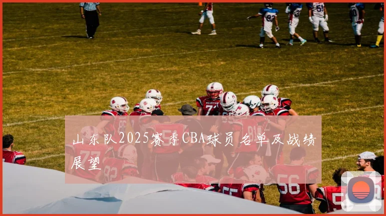 山东队2025赛季CBA球员名单及战绩展望