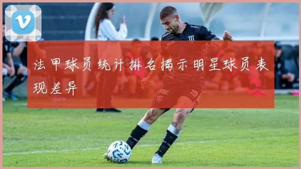 法甲球员统计排名揭示明星球员表现差异