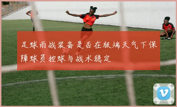 足球雨战装备是否在极端天气下保障球员控球与战术稳定