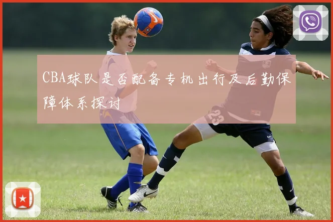 CBA球队是否配备专机出行及后勤保障体系探讨